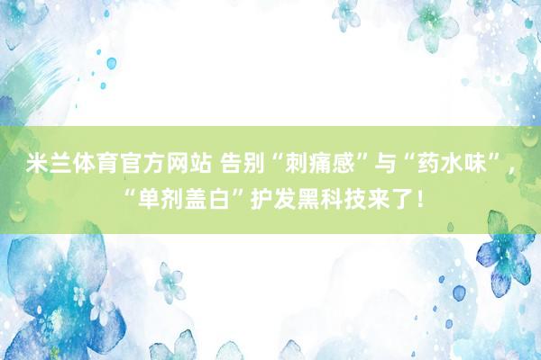 米兰体育官方网站 告别“刺痛感”与“药水味”，“单剂盖白”护发黑科技来了！