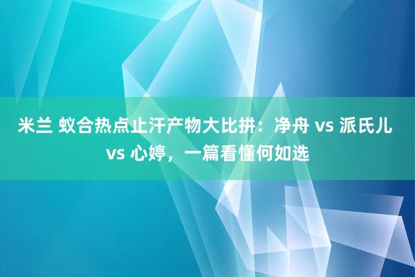 米兰 蚁合热点止汗产物大比拼：净舟 vs 派氏儿 vs 心婷，一篇看懂何如选