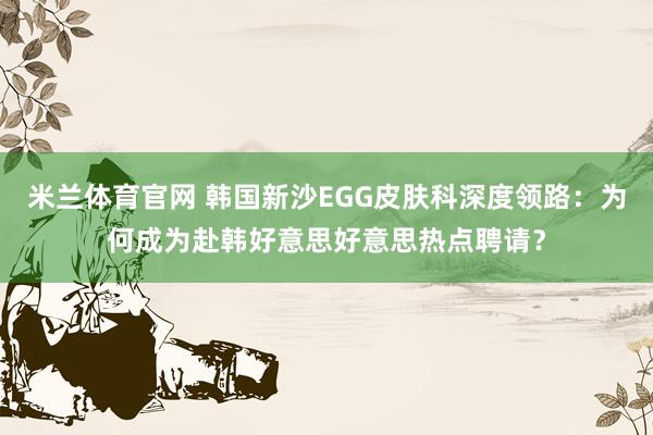 米兰体育官网 韩国新沙EGG皮肤科深度领路：为何成为赴韩好意思好意思热点聘请？