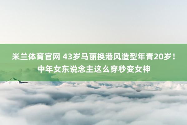 米兰体育官网 43岁马丽换港风造型年青20岁！中年女东说念主这么穿秒变女神