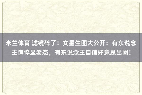米兰体育 滤镜碎了！女星生图大公开：有东说念主憔悴显老态，有东说念主自信好意思出圈！