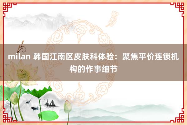 milan 韩国江南区皮肤科体验：聚焦平价连锁机构的作事细节