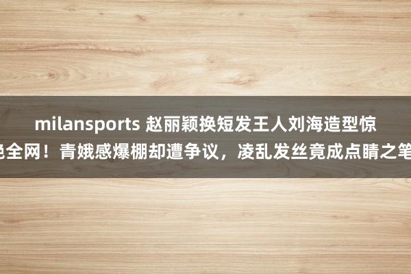 milansports 赵丽颖换短发王人刘海造型惊艳全网！青娥感爆棚却遭争议，凌乱发丝竟成点睛之笔？