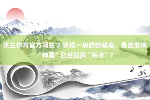 米兰体育官方网站 2 块钱一块的硫磺皂，是皮肤病“神器”已经毁肤“杀手”？