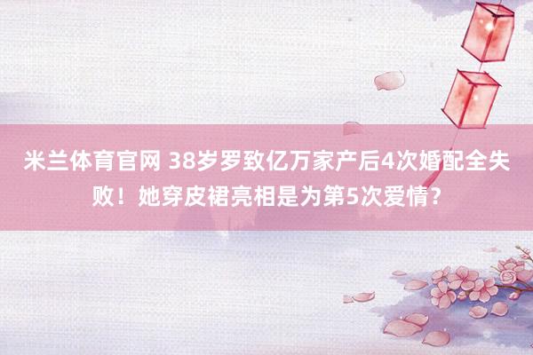 米兰体育官网 38岁罗致亿万家产后4次婚配全失败！她穿皮裙亮相是为第5次爱情？