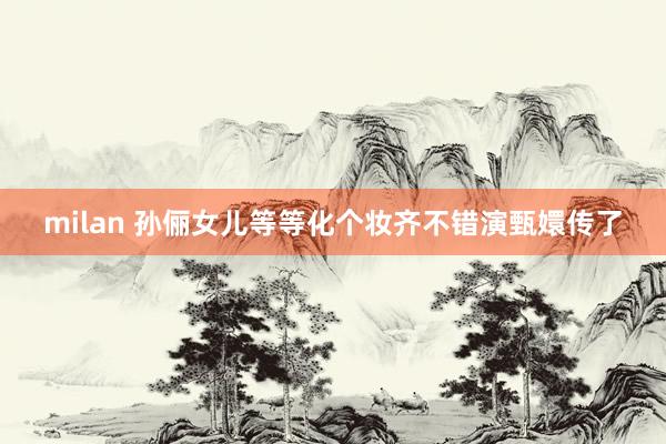 milan 孙俪女儿等等化个妆齐不错演甄嬛传了