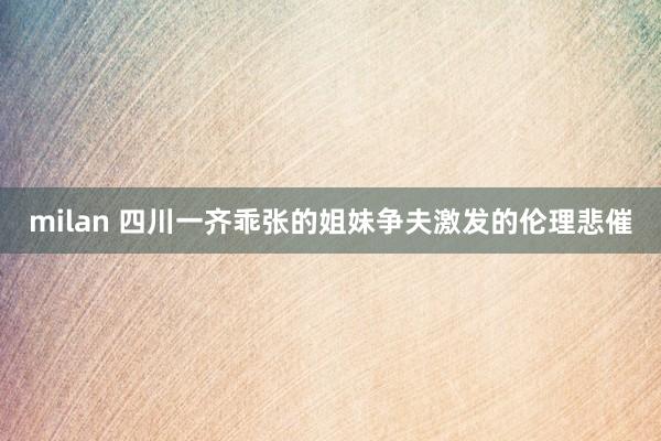 milan 四川一齐乖张的姐妹争夫激发的伦理悲催