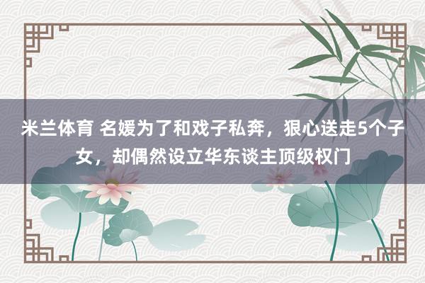 米兰体育 名媛为了和戏子私奔，狠心送走5个子女，却偶然设立华东谈主顶级权门