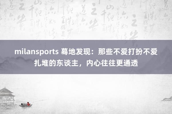 milansports 蓦地发现：那些不爱打扮不爱扎堆的东谈主，内心往往更通透