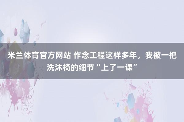 米兰体育官方网站 作念工程这样多年，我被一把洗沐椅的细节“上了一课”
