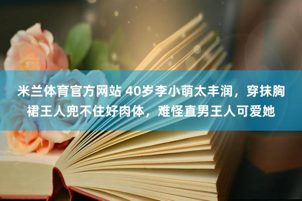 米兰体育官方网站 40岁李小萌太丰润，穿抹胸裙王人兜不住好肉体，难怪直男王人可爱她