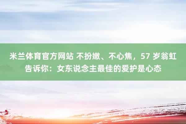 米兰体育官方网站 不扮嫩、不心焦，57 岁翁虹告诉你：女东说念主最佳的爱护是心态