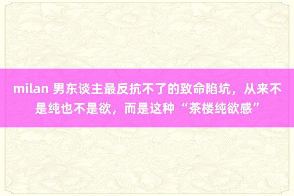 milan 男东谈主最反抗不了的致命陷坑，从来不是纯也不是欲，而是这种 “茶楼纯欲感”