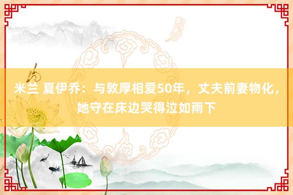 米兰 夏伊乔：与敦厚相爱50年，丈夫前妻物化，她守在床边哭得泣如雨下
