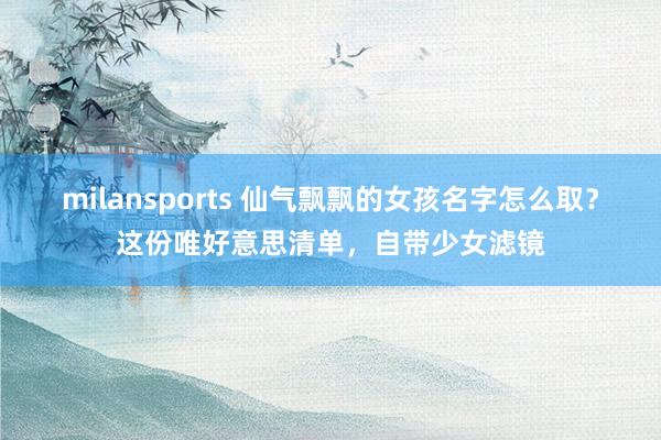 milansports 仙气飘飘的女孩名字怎么取？这份唯好意思清单，自带少女滤镜