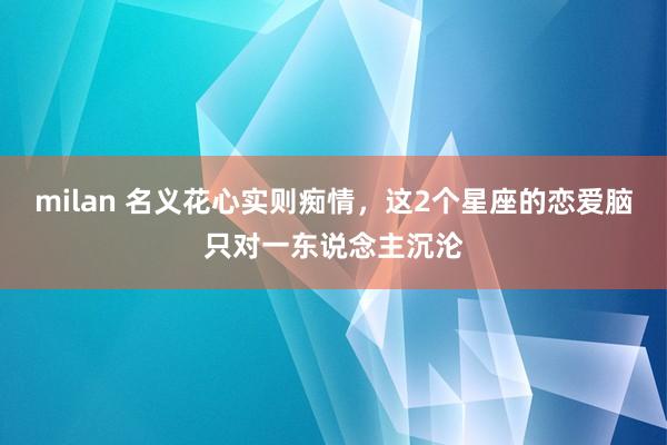 milan 名义花心实则痴情，这2个星座的恋爱脑只对一东说念主沉沦