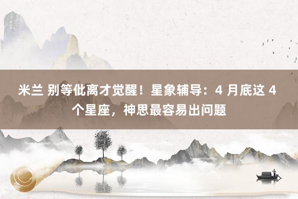 米兰 别等仳离才觉醒！星象辅导：4 月底这 4 个星座，神思最容易出问题