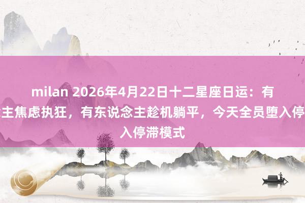 milan 2026年4月22日十二星座日运：有东说念主焦虑执狂，有东说念主趁机躺平，今天全员堕入停滞模式