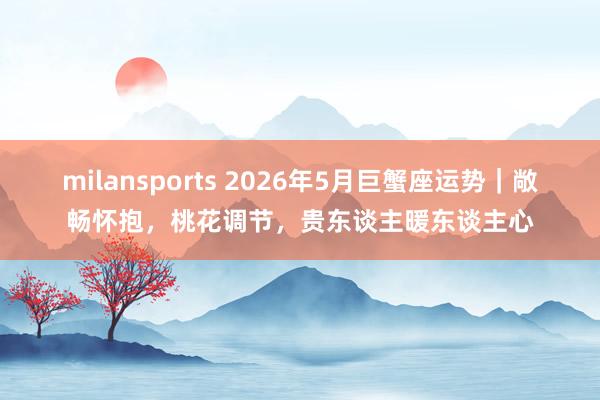 milansports 2026年5月巨蟹座运势｜敞畅怀抱，桃花调节，贵东谈主暖东谈主心