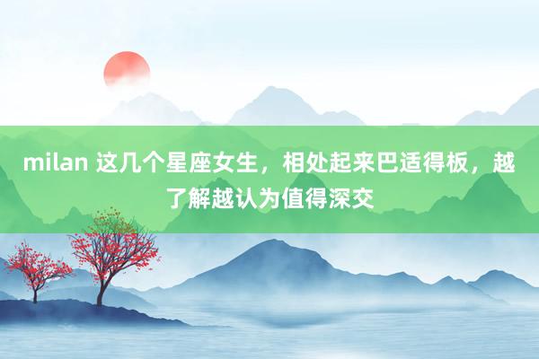 milan 这几个星座女生，相处起来巴适得板，越了解越认为值得深交