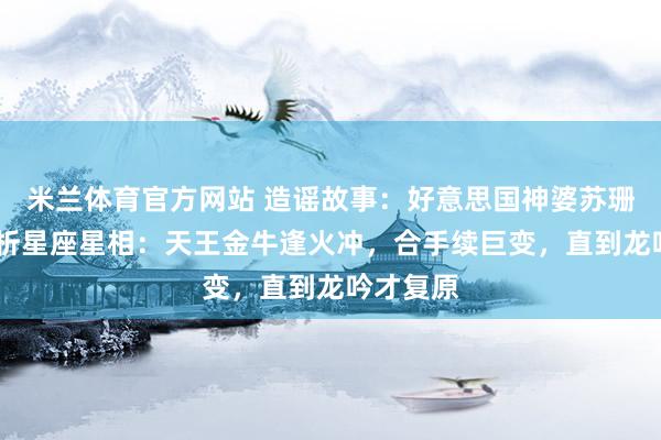 米兰体育官方网站 造谣故事：好意思国神婆苏珊·米勒分析星座星相：天王金牛逢火冲，合手续巨变，直到龙吟才复原