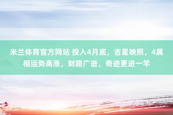 米兰体育官方网站 投入4月底，吉星映照，4属相运势高涨，财路广进，奇迹更进一竿