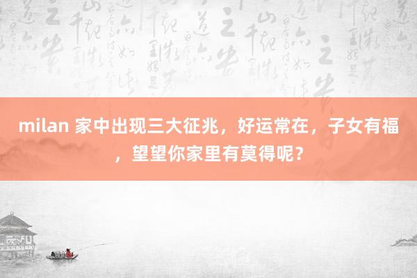 milan 家中出现三大征兆，好运常在，子女有福，望望你家里有莫得呢？