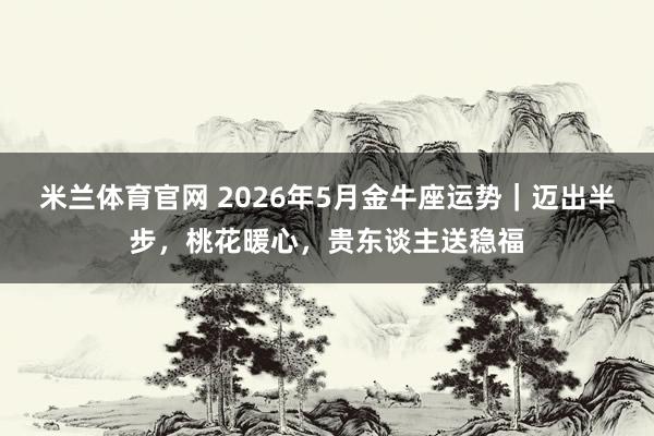 米兰体育官网 2026年5月金牛座运势｜迈出半步，桃花暖心，贵东谈主送稳福