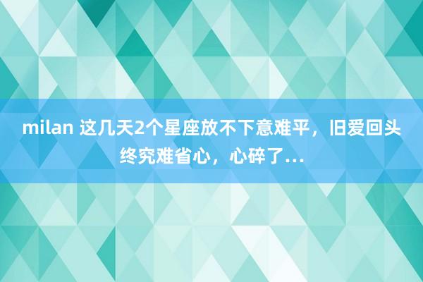 milan 这几天2个星座放不下意难平，旧爱回头终究难省心，心碎了…