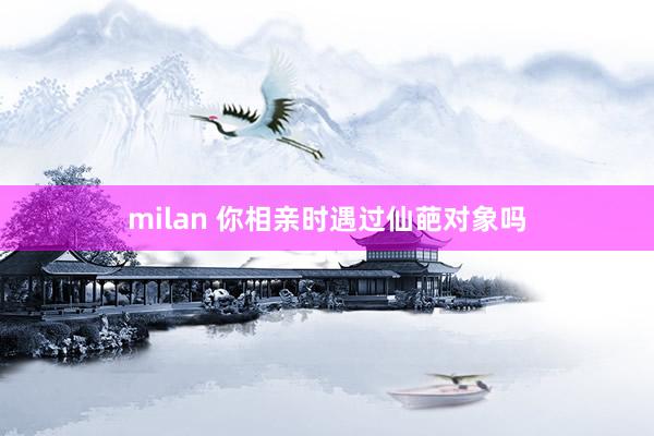 milan 你相亲时遇过仙葩对象吗