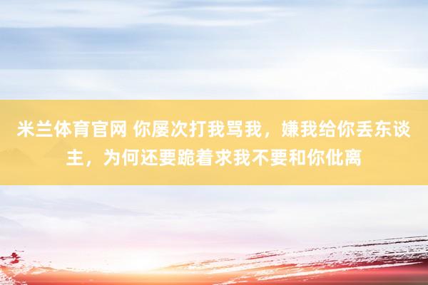 米兰体育官网 你屡次打我骂我，嫌我给你丢东谈主，为何还要跪着求我不要和你仳离