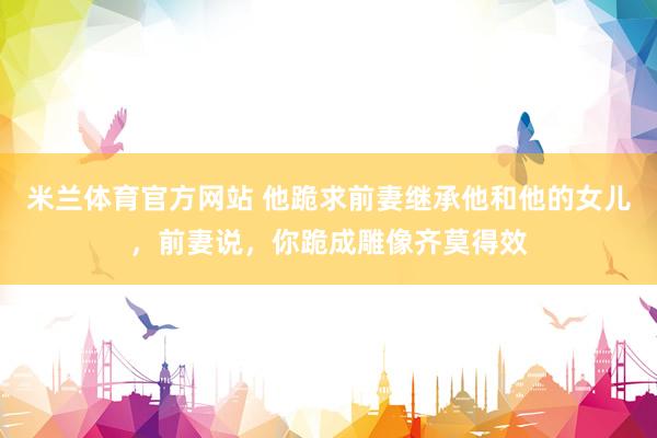 米兰体育官方网站 他跪求前妻继承他和他的女儿，前妻说，你跪成雕像齐莫得效