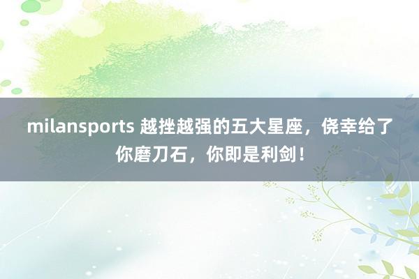 milansports 越挫越强的五大星座，侥幸给了你磨刀石，你即是利剑！