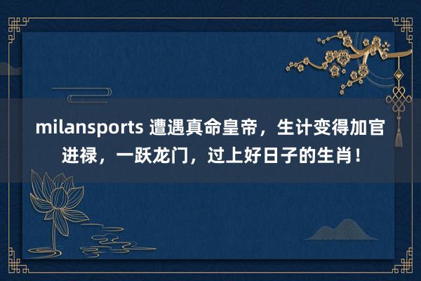 milansports 遭遇真命皇帝，生计变得加官进禄，一跃龙门，过上好日子的生肖！