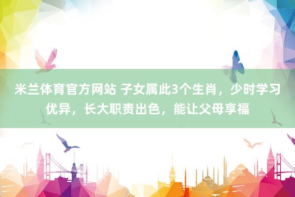 米兰体育官方网站 子女属此3个生肖，少时学习优异，长大职责出色，能让父母享福