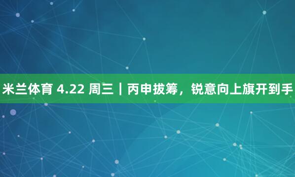 米兰体育 4.22 周三｜丙申拔筹，锐意向上旗开到手