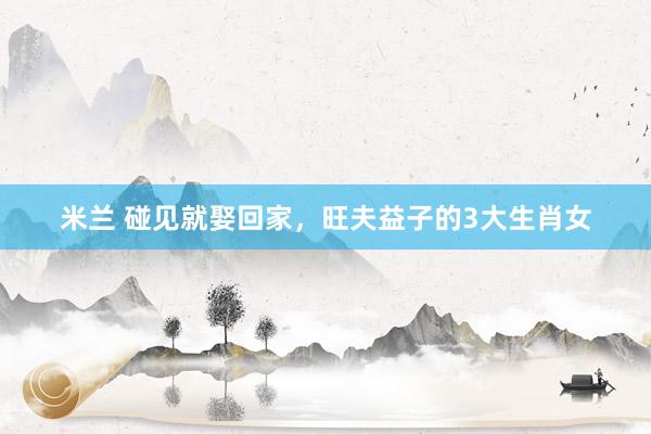 米兰 碰见就娶回家，旺夫益子的3大生肖女