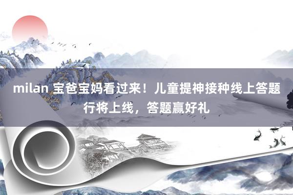 milan 宝爸宝妈看过来！儿童提神接种线上答题行将上线，答题赢好礼