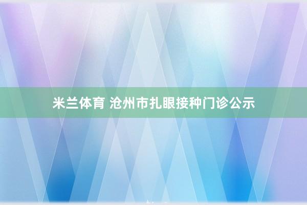 米兰体育 沧州市扎眼接种门诊公示