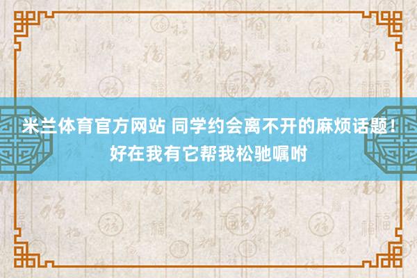 米兰体育官方网站 同学约会离不开的麻烦话题！好在我有它帮我松驰嘱咐