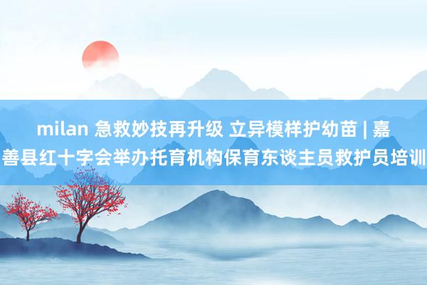 milan 急救妙技再升级 立异模样护幼苗 | 嘉善县红十字会举办托育机构保育东谈主员救护员培训