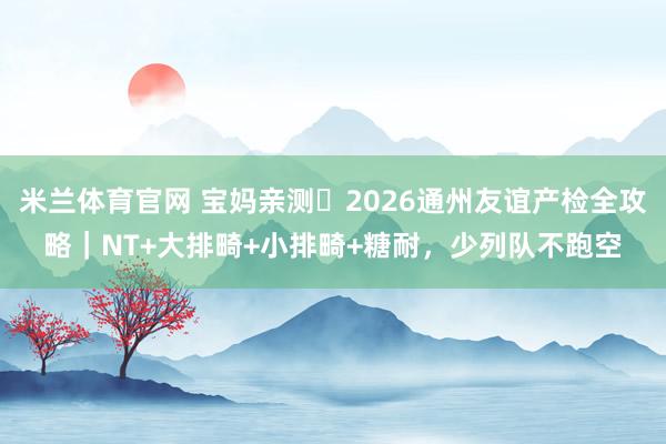 米兰体育官网 宝妈亲测️2026通州友谊产检全攻略｜NT+大排畸+小排畸+糖耐，少列队不跑空