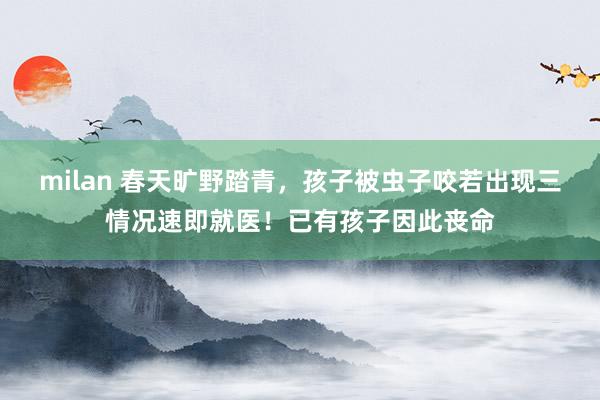 milan 春天旷野踏青，孩子被虫子咬若出现三情况速即就医！已有孩子因此丧命