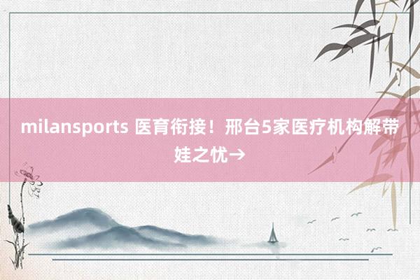 milansports 医育衔接！邢台5家医疗机构解带娃之忧→