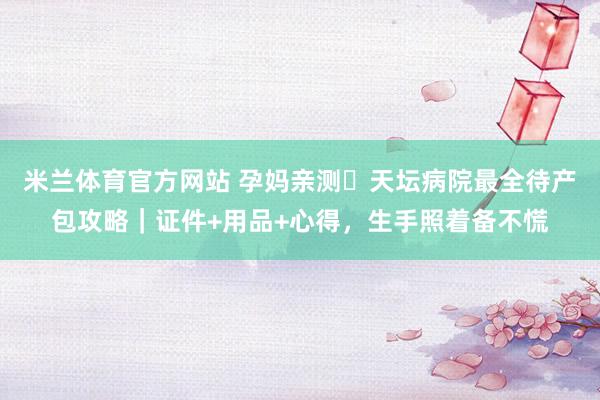 米兰体育官方网站 孕妈亲测️天坛病院最全待产包攻略｜证件+用品+心得，生手照着备不慌