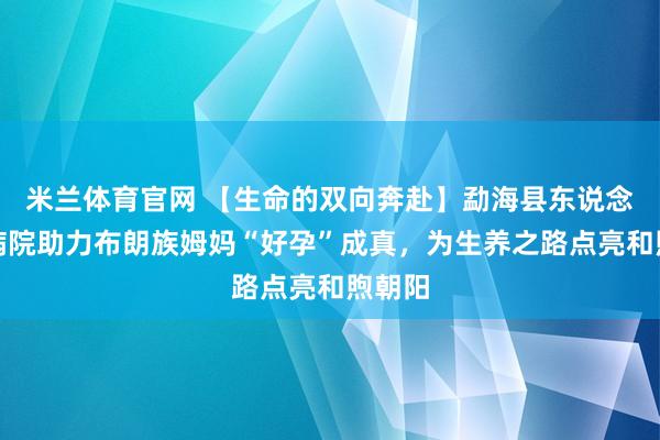 米兰体育官网 【生命的双向奔赴】勐海县东说念主民病院助力布朗族姆妈“好孕”成真，为生养之路点亮和煦朝阳