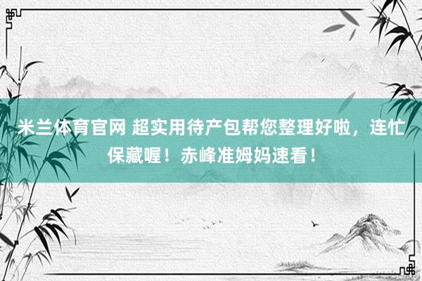 米兰体育官网 超实用待产包帮您整理好啦，连忙保藏喔！赤峰准姆妈速看！