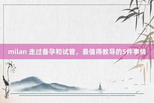 milan 走过备孕和试管，最值得教导的5件事情
