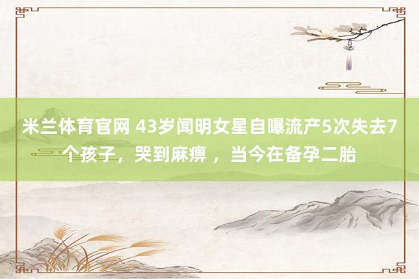 米兰体育官网 43岁闻明女星自曝流产5次失去7个孩子，哭到麻痹 ，当今在备孕二胎