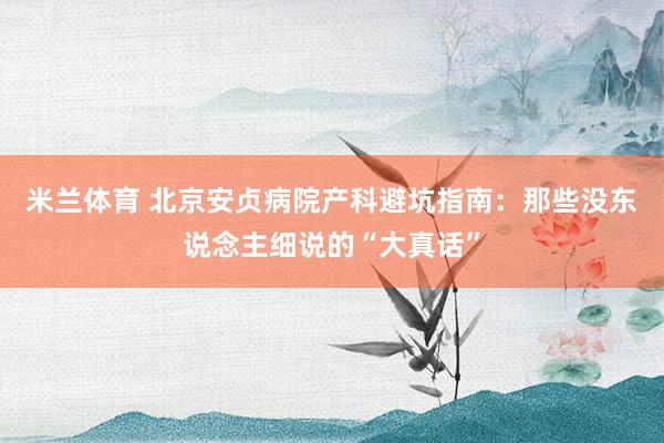 米兰体育 北京安贞病院产科避坑指南：那些没东说念主细说的“大真话”